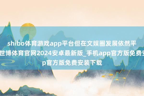 shibo体育游戏app平台但在文娱圈发展依然平平无奇-世博体育官网2024安卓最新版_手机app官方版免费安装下载