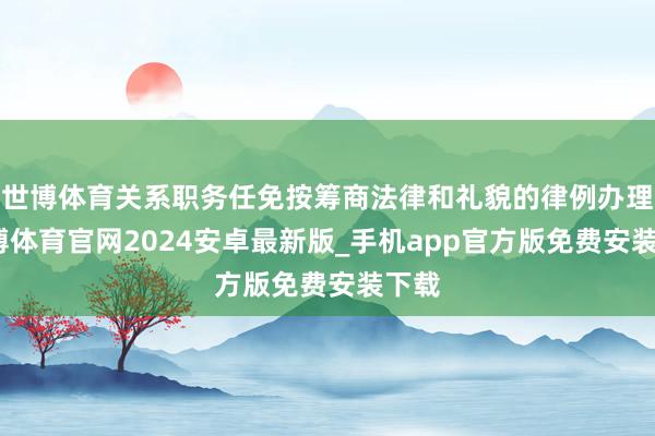 世博体育关系职务任免按筹商法律和礼貌的律例办理-世博体育官网2024安卓最新版_手机app官方版免费安装下载