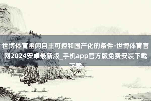 世博体育幽闲自主可控和国产化的条件-世博体育官网2024安卓最新版_手机app官方版免费安装下载
