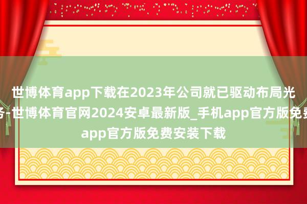 世博体育app下载在2023年公司就已驱动布局光伏关系业务-世博体育官网2024安卓最新版_手机app官方版免费安装下载