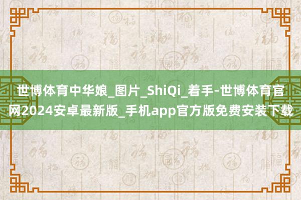 世博体育中华娘_图片_ShiQi_着手-世博体育官网2024安卓最新版_手机app官方版免费安装下载