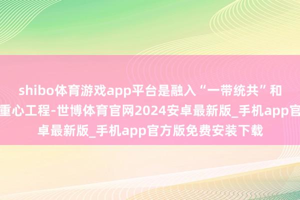 shibo体育游戏app平台是融入“一带统共”和长江经济带建树的重心工程-世博体育官网2024安卓最新版_手机app官方版免费安装下载