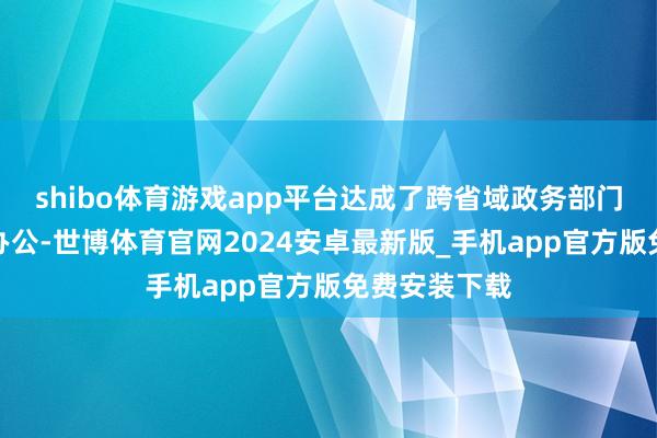 shibo体育游戏app平台达成了跨省域政务部门实体化攀附办公-世博体育官网2024安卓最新版_手机app官方版免费安装下载
