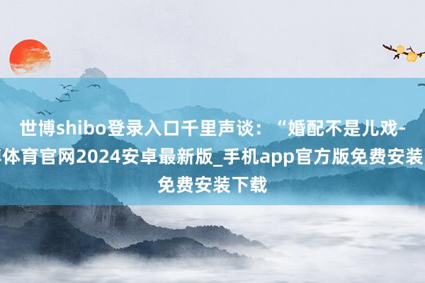 世博shibo登录入口千里声谈：“婚配不是儿戏-世博体育官网2024安卓最新版_手机app官方版免费安装下载