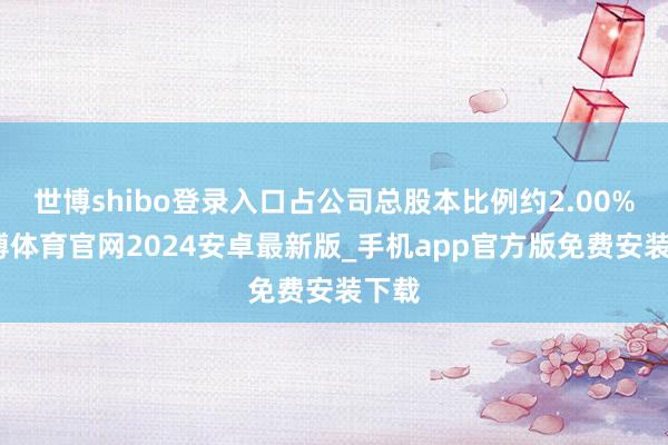 世博shibo登录入口占公司总股本比例约2.00%-世博体育官网2024安卓最新版_手机app官方版免费安装下载
