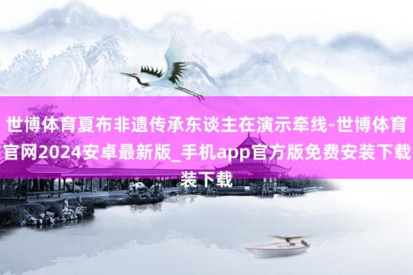 世博体育夏布非遗传承东谈主在演示牵线-世博体育官网2024安卓最新版_手机app官方版免费安装下载
