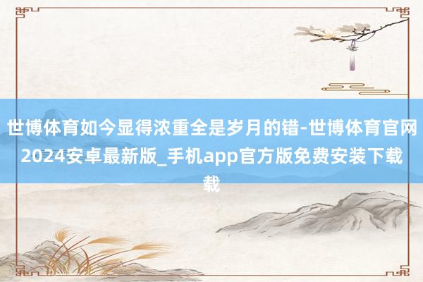 世博体育如今显得浓重全是岁月的错-世博体育官网2024安卓最新版_手机app官方版免费安装下载