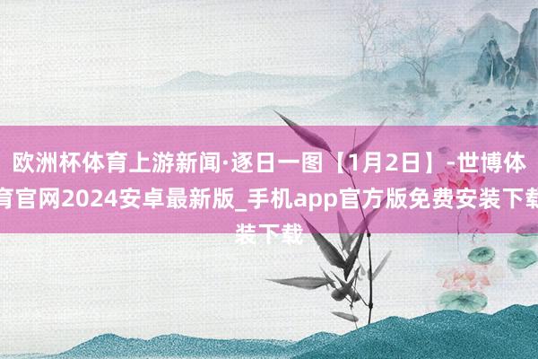 欧洲杯体育上游新闻·逐日一图【1月2日】-世博体育官网2024安卓最新版_手机app官方版免费安装下载