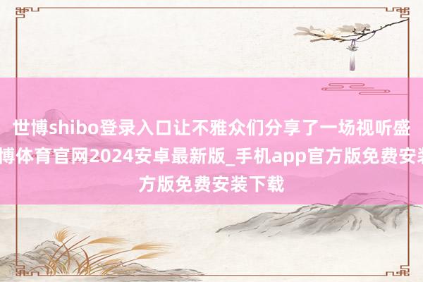 世博shibo登录入口让不雅众们分享了一场视听盛宴-世博体育官网2024安卓最新版_手机app官方版免费安装下载