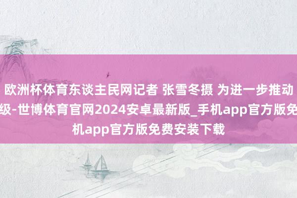 欧洲杯体育东谈主民网记者 张雪冬摄 为进一步推动文旅产业升级-世博体育官网2024安卓最新版_手机app官方版免费安装下载