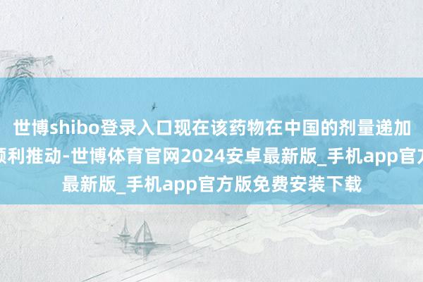 世博shibo登录入口现在该药物在中国的剂量递加询查也正按筹办顺利推动-世博体育官网2024安卓最新版_手机app官方版免费安装下载