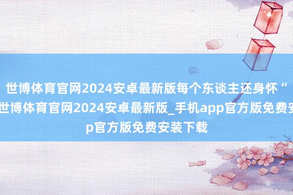 世博体育官网2024安卓最新版每个东谈主还身怀“绝技”-世博体育官网2024安卓最新版_手机app官方版免费安装下载
