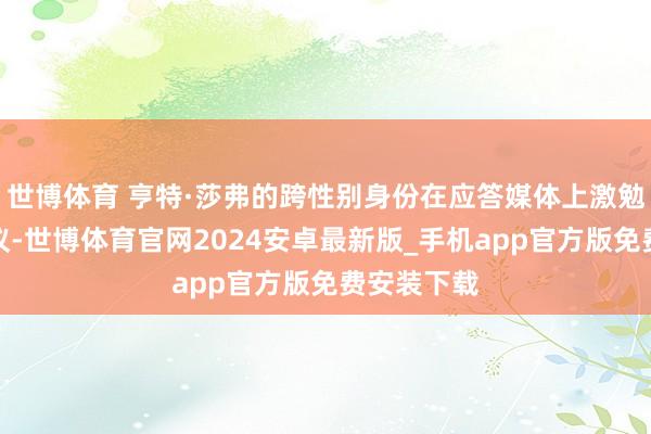 世博体育 亨特·莎弗的跨性别身份在应答媒体上激勉了泛泛热议-世博体育官网2024安卓最新版_手机app官方版免费安装下载