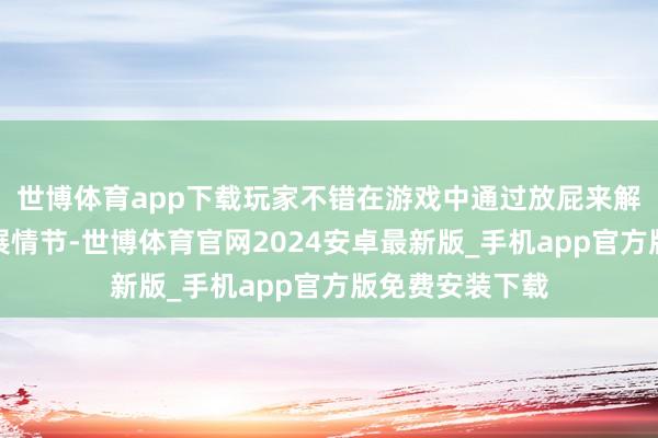 世博体育app下载玩家不错在游戏中通过放屁来解锁故事更多发展情节-世博体育官网2024安卓最新版_手机app官方版免费安装下载