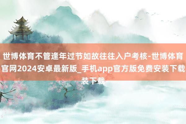 世博体育不管逢年过节如故往往入户考核-世博体育官网2024安卓最新版_手机app官方版免费安装下载