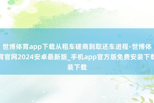 世博体育app下载从租车磋商到取还车进程-世博体育官网2024安卓最新版_手机app官方版免费安装下载