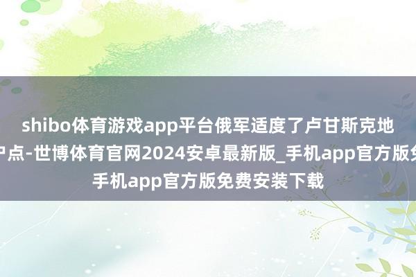 shibo体育游戏app平台俄军适度了卢甘斯克地区的一个住户点-世博体育官网2024安卓最新版_手机app官方版免费安装下载