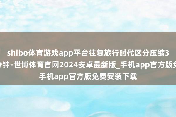shibo体育游戏app平台往复旅行时代区分压缩33分钟、59分钟-世博体育官网2024安卓最新版_手机app官方版免费安装下载