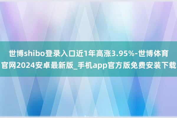 世博shibo登录入口近1年高涨3.95%-世博体育官网2024安卓最新版_手机app官方版免费安装下载