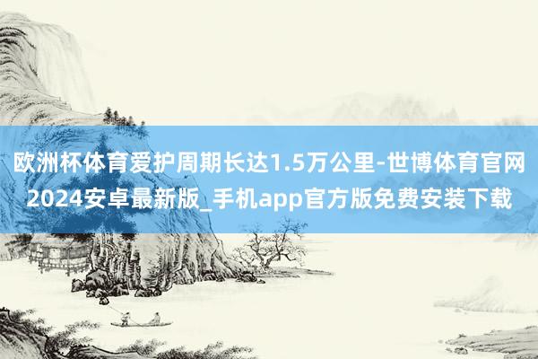 欧洲杯体育爱护周期长达1.5万公里-世博体育官网2024安卓最新版_手机app官方版免费安装下载