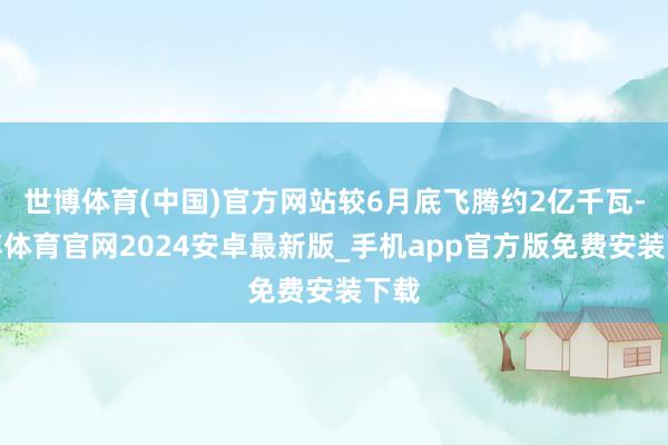 世博体育(中国)官方网站较6月底飞腾约2亿千瓦-世博体育官网2024安卓最新版_手机app官方版免费安装下载