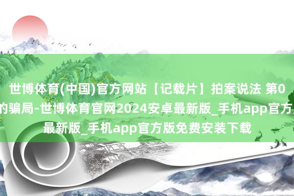 世博体育(中国)官方网站【记载片】拍案说法 第060集 双面女友的骗局-世博体育官网2024安卓最新版_手机app官方版免费安装下载