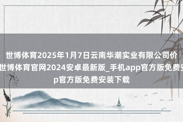 世博体育2025年1月7日云南华潮实业有限公司价钱行情-世博体育官网2024安卓最新版_手机app官方版免费安装下载