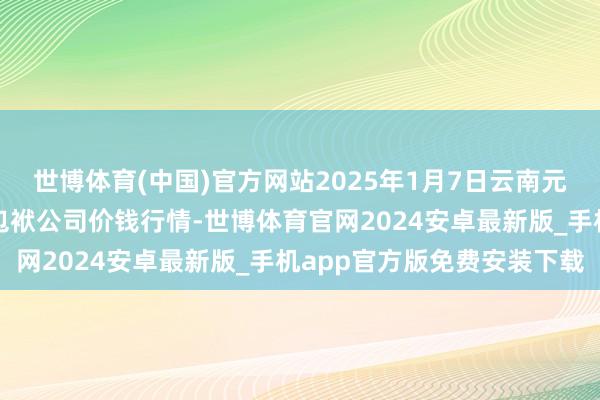 世博体育(中国)官方网站2025年1月7日云南元谋县蔬菜往来阛阓有限包袱公司价钱行情-世博体育官网2024安卓最新版_手机app官方版免费安装下载