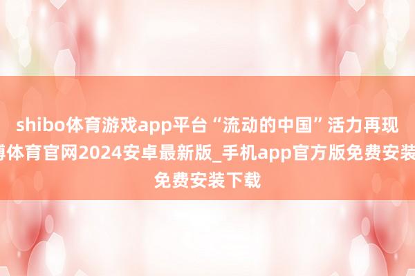 shibo体育游戏app平台“流动的中国”活力再现-世博体育官网2024安卓最新版_手机app官方版免费安装下载