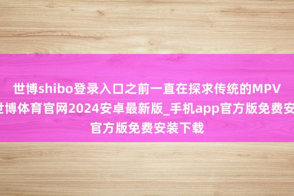 世博shibo登录入口之前一直在探求传统的MPV车型-世博体育官网2024安卓最新版_手机app官方版免费安装下载