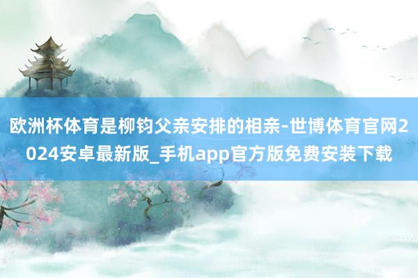 欧洲杯体育是柳钧父亲安排的相亲-世博体育官网2024安卓最新版_手机app官方版免费安装下载