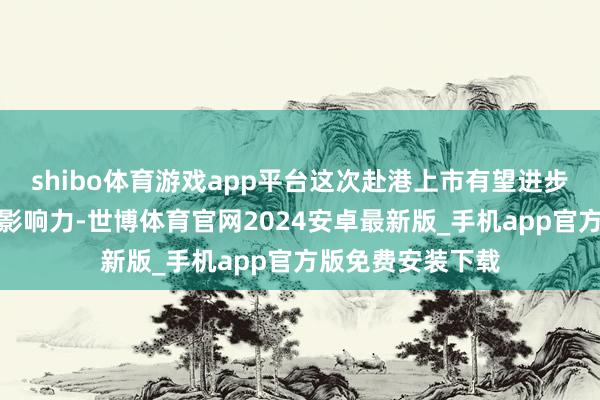 shibo体育游戏app平台这次赴港上市有望进步其外洋老本阛阓影响力-世博体育官网2024安卓最新版_手机app官方版免费安装下载