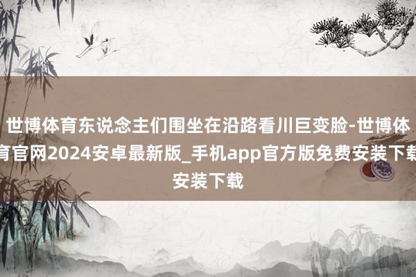 世博体育东说念主们围坐在沿路看川巨变脸-世博体育官网2024安卓最新版_手机app官方版免费安装下载