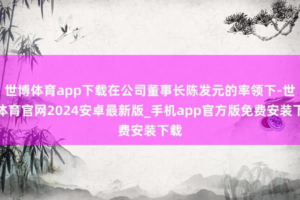 世博体育app下载在公司董事长陈发元的率领下-世博体育官网2024安卓最新版_手机app官方版免费安装下载
