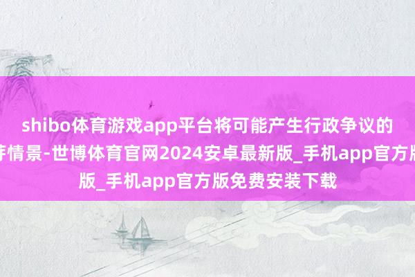 shibo体育游戏app平台将可能产生行政争议的问题舍弃在萌芽情景-世博体育官网2024安卓最新版_手机app官方版免费安装下载