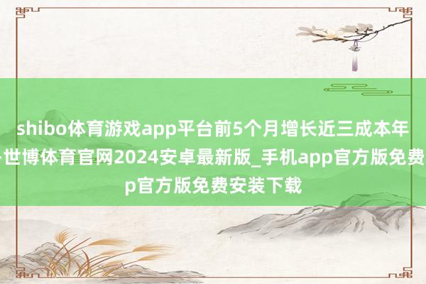 shibo体育游戏app平台前5个月增长近三成本年前5个月-世博体育官网2024安卓最新版_手机app官方版免费安装下载