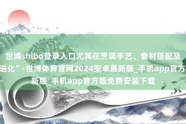 世博shibo登录入口尤其在烹调手艺、食材搭配及文化内涵上的“进化”-世博体育官网2024安卓最新版_手机app官方版免费安装下载