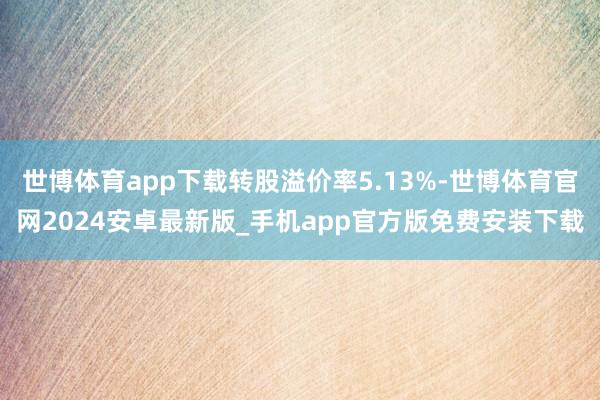 世博体育app下载转股溢价率5.13%-世博体育官网2024安卓最新版_手机app官方版免费安装下载
