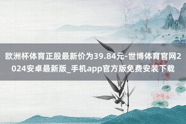 欧洲杯体育正股最新价为39.84元-世博体育官网2024安卓最新版_手机app官方版免费安装下载