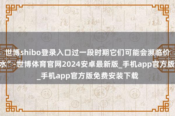 世博shibo登录入口过一段时期它们可能会濒临价钱的短暂“跳水”-世博体育官网2024安卓最新版_手机app官方版免费安装下载