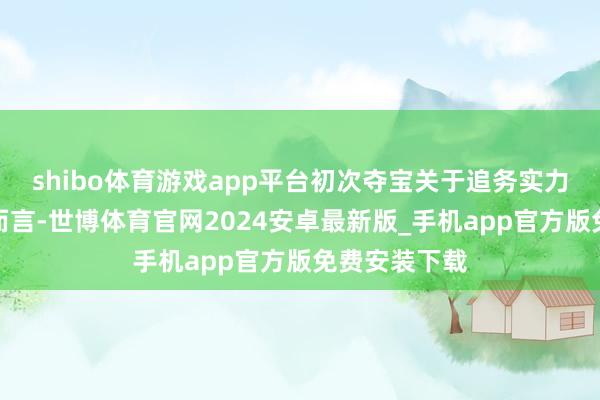 shibo体育游戏app平台初次夺宝关于追务实力升迁的玩家而言-世博体育官网2024安卓最新版_手机app官方版免费安装下载