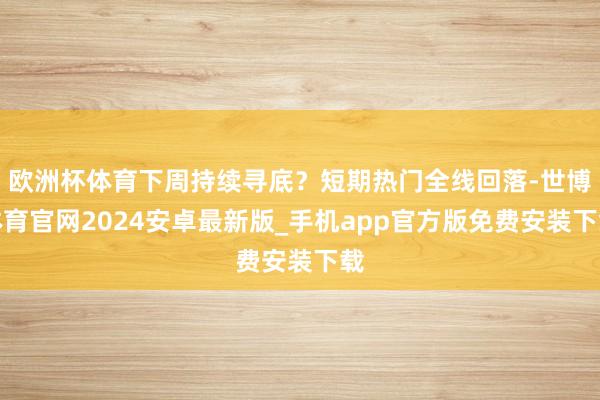 欧洲杯体育下周持续寻底？短期热门全线回落-世博体育官网2024安卓最新版_手机app官方版免费安装下载