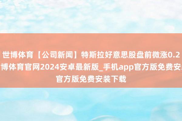 世博体育【公司新闻】特斯拉好意思股盘前微涨0.25%-世博体育官网2024安卓最新版_手机app官方版免费安装下载