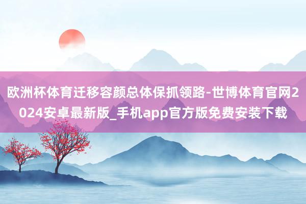 欧洲杯体育迁移容颜总体保抓领路-世博体育官网2024安卓最新版_手机app官方版免费安装下载