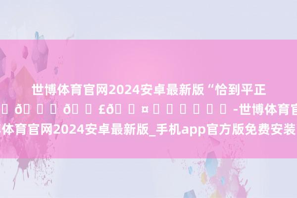 世博体育官网2024安卓最新版“恰到平正”🥂 ⁾⁾ ℂ𝕙𝕖𝕖𝕣𝕤 ˏˋ♥ˎˊ˗-世博体育官网2024安卓最新版_手机app官方版免费安装下载