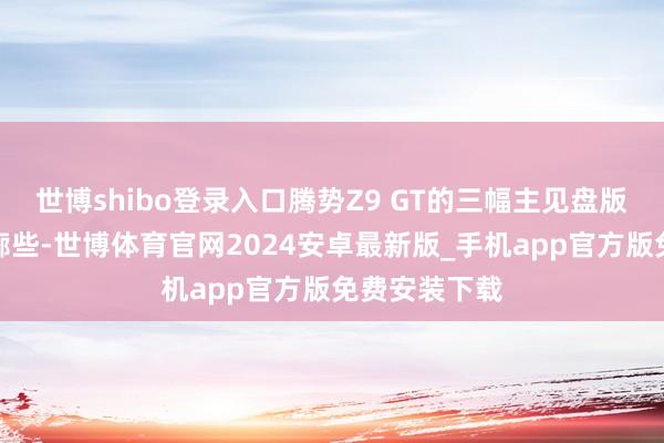 世博shibo登录入口腾势Z9 GT的三幅主见盘版内饰要更轮廓些-世博体育官网2024安卓最新版_手机app官方版免费安装下载