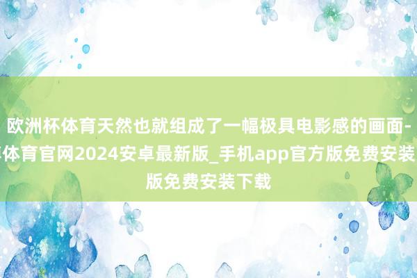欧洲杯体育天然也就组成了一幅极具电影感的画面-世博体育官网2024安卓最新版_手机app官方版免费安装下载