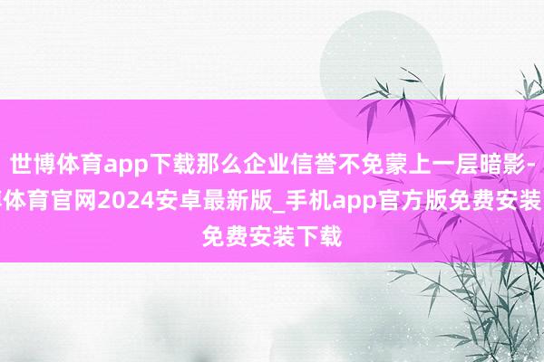世博体育app下载那么企业信誉不免蒙上一层暗影-世博体育官网2024安卓最新版_手机app官方版免费安装下载