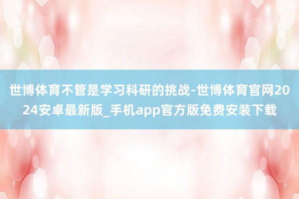 世博体育不管是学习科研的挑战-世博体育官网2024安卓最新版_手机app官方版免费安装下载