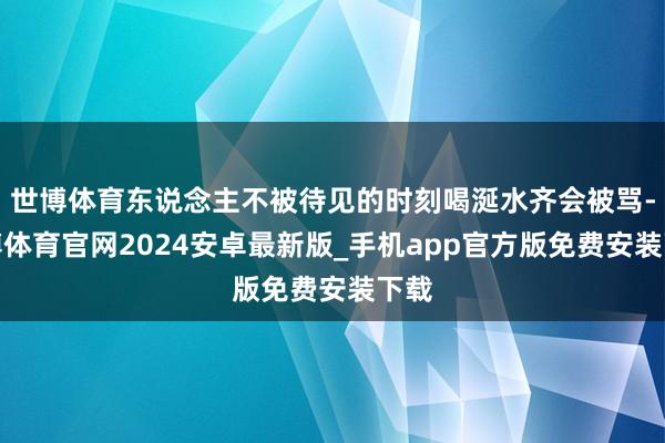世博体育东说念主不被待见的时刻喝涎水齐会被骂-世博体育官网2024安卓最新版_手机app官方版免费安装下载